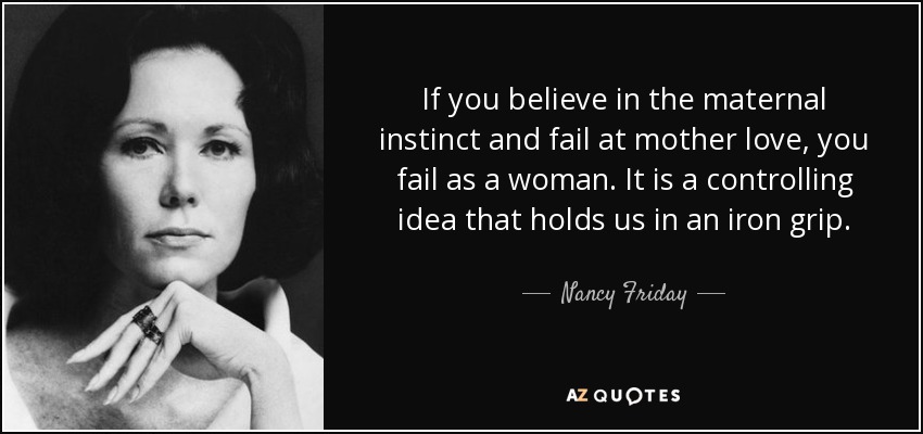 If you believe in the maternal instinct and fail at mother love, you fail as a woman. It is a controlling idea that holds us in an iron grip. - Nancy Friday