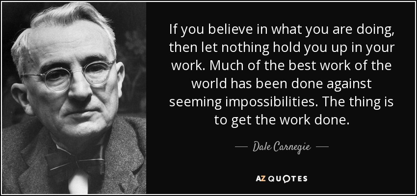 If you believe in what you are doing, then let nothing hold you up in your work. Much of the best work of the world has been done against seeming impossibilities. The thing is to get the work done. - Dale Carnegie