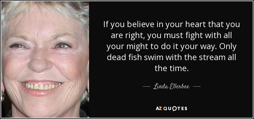 If you believe in your heart that you are right, you must fight with all your might to do it your way. Only dead fish swim with the stream all the time. - Linda Ellerbee