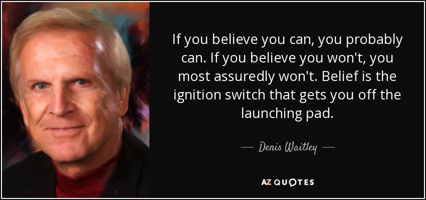 If you believe you can, you probably can. If you believe you won't, you most assuredly won't. Belief is the ignition switch that gets you off the launching pad. - Denis Waitley
