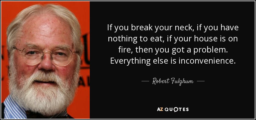 If you break your neck, if you have nothing to eat, if your house is on fire, then you got a problem. Everything else is inconvenience. - Robert Fulghum