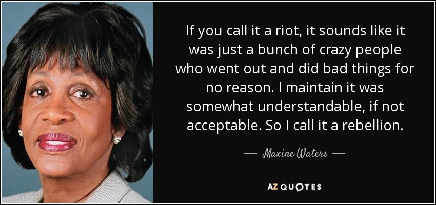 If you call it a riot, it sounds like it was just a bunch of crazy people who went out and did bad things for no reason. I maintain it was somewhat understandable, if not acceptable. So I call it a rebellion. - Maxine Waters