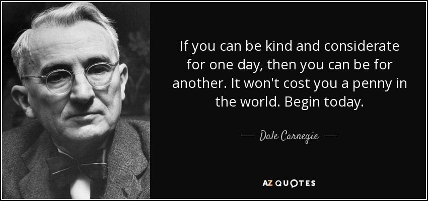 If you can be kind and considerate for one day, then you can be for another. It won't cost you a penny in the world. Begin today. - Dale Carnegie