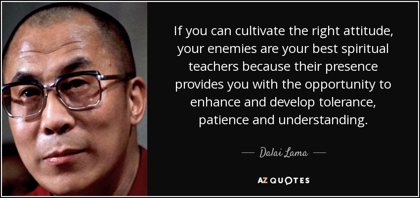 If you can cultivate the right attitude, your enemies are your best spiritual teachers because their presence provides you with the opportunity to enhance and develop tolerance, patience and understanding. - Dalai Lama