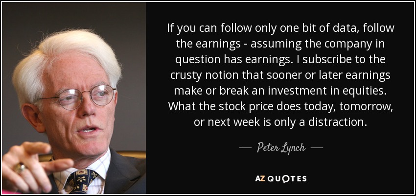 If you can follow only one bit of data, follow the earnings - assuming the company in question has earnings. I subscribe to the crusty notion that sooner or later earnings make or break an investment in equities. What the stock price does today, tomorrow, or next week is only a distraction. - Peter Lynch