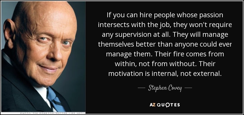 If you can hire people whose passion intersects with the job, they won't require any supervision at all. They will manage themselves better than anyone could ever manage them. Their fire comes from within, not from without. Their motivation is internal, not external. - Stephen Covey