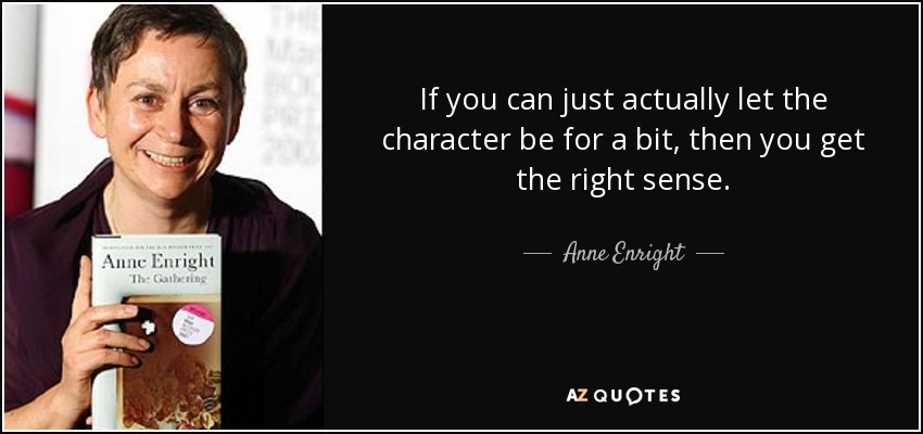 If you can just actually let the character be for a bit, then you get the right sense. - Anne Enright