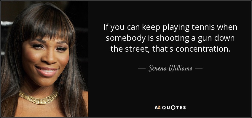 If you can keep playing tennis when somebody is shooting a gun down the street, that's concentration. - Serena Williams