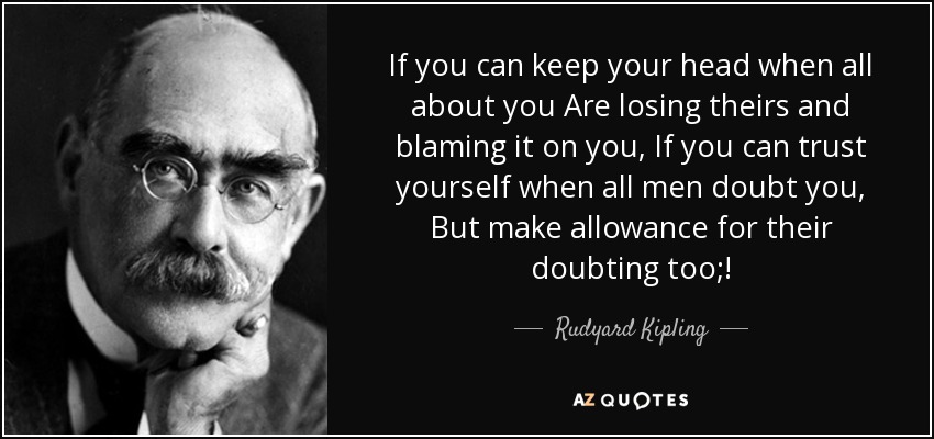 If you can keep your head when all about you Are losing theirs and blaming it on you, If you can trust yourself when all men doubt you, But make allowance for their doubting too;! - Rudyard Kipling