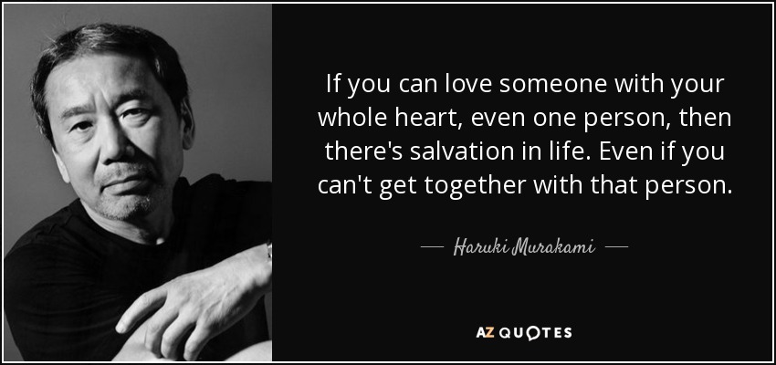 If you can love someone with your whole heart, even one person, then there's salvation in life. Even if you can't get together with that person. - Haruki Murakami