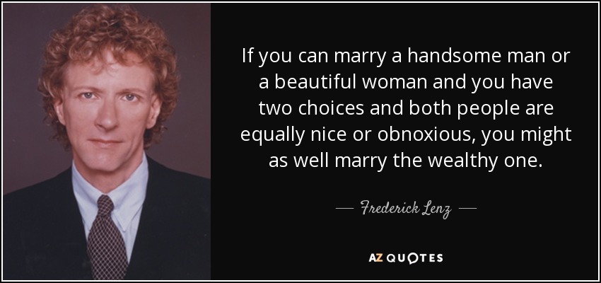 If you can marry a handsome man or a beautiful woman and you have two choices and both people are equally nice or obnoxious, you might as well marry the wealthy one. - Frederick Lenz