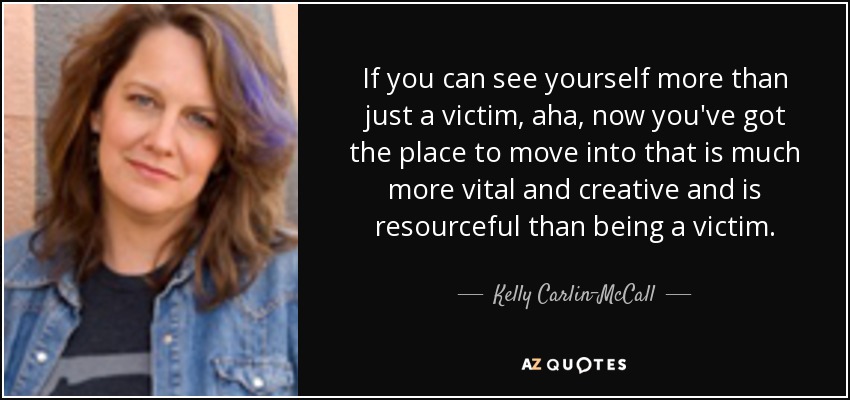 If you can see yourself more than just a victim, aha, now you've got the place to move into that is much more vital and creative and is resourceful than being a victim. - Kelly Carlin-McCall