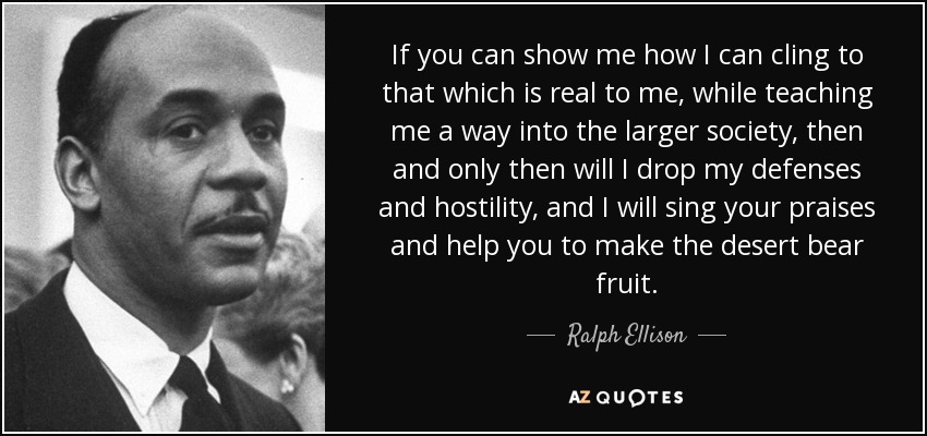 If you can show me how I can cling to that which is real to me, while teaching me a way into the larger society, then and only then will I drop my defenses and hostility, and I will sing your praises and help you to make the desert bear fruit. - Ralph Ellison