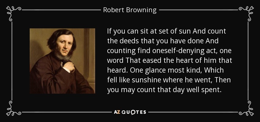 If you can sit at set of sun And count the deeds that you have done And counting find oneself-denying act, one word That eased the heart of him that heard. One glance most kind, Which fell like sunshine where he went, Then you may count that day well spent. - Robert Browning