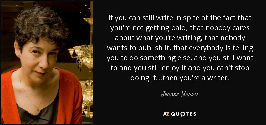 If you can still write in spite of the fact that you're not getting paid, that nobody cares about what you're writing, that nobody wants to publish it, that everybody is telling you to do something else, and you still want to and you still enjoy it and you can't stop doing it...then you're a writer. - Joanne Harris