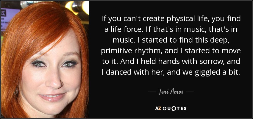 If you can't create physical life, you find a life force. If that's in music, that's in music. I started to find this deep, primitive rhythm, and I started to move to it. And I held hands with sorrow, and I danced with her, and we giggled a bit. - Tori Amos