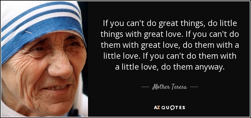 If you can't do great things, do little things with great love. If you can't do them with great love, do them with a little love. If you can't do them with a little love, do them anyway. - Mother Teresa