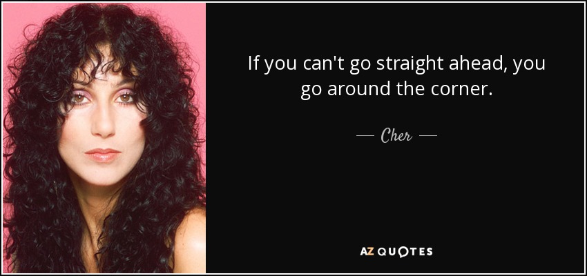 If you can't go straight ahead, you go around the corner. - Cher