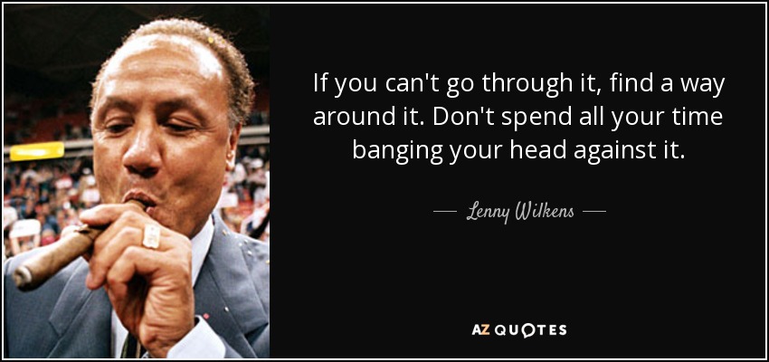 If you can't go through it, find a way around it. Don't spend all your time banging your head against it. - Lenny Wilkens