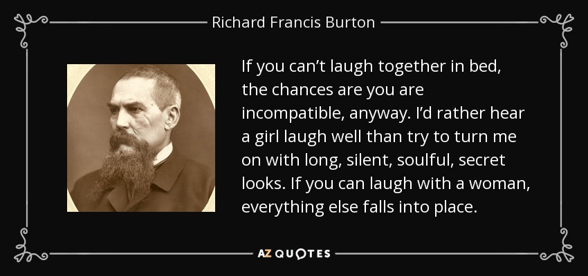 If you can’t laugh together in bed, the chances are you are incompatible, anyway. I’d rather hear a girl laugh well than try to turn me on with long, silent, soulful, secret looks. If you can laugh with a woman, everything else falls into place. - Richard Francis Burton