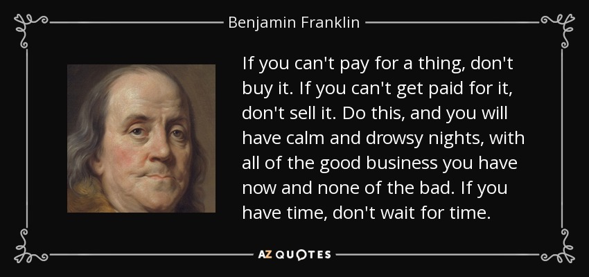 If you can't pay for a thing, don't buy it. If you can't get paid for it, don't sell it. Do this, and you will have calm and drowsy nights, with all of the good business you have now and none of the bad. If you have time, don't wait for time. - Benjamin Franklin