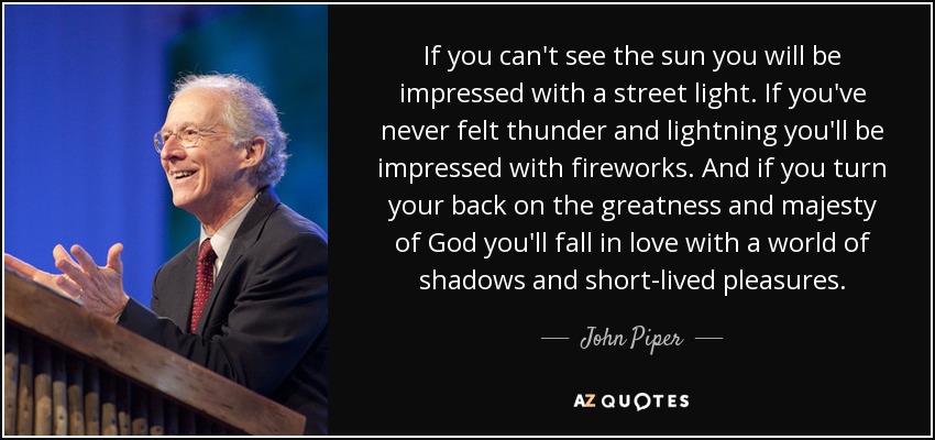 If you can't see the sun you will be impressed with a street light. If you've never felt thunder and lightning you'll be impressed with fireworks. And if you turn your back on the greatness and majesty of God you'll fall in love with a world of shadows and short-lived pleasures. - John Piper
