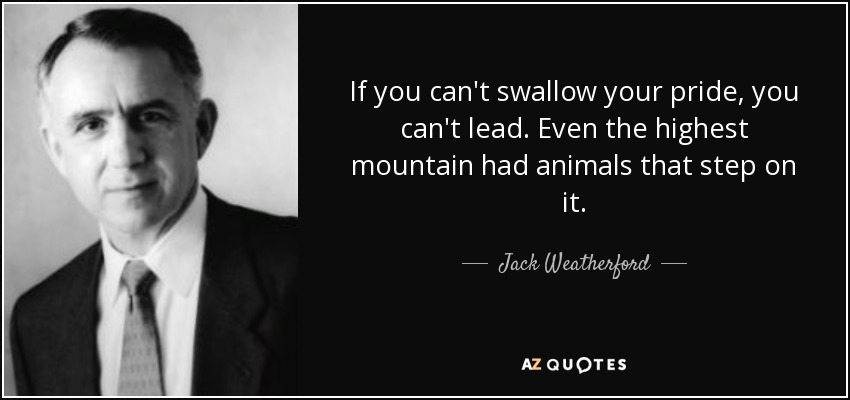 If you can't swallow your pride, you can't lead. Even the highest mountain had animals that step on it. - Jack Weatherford