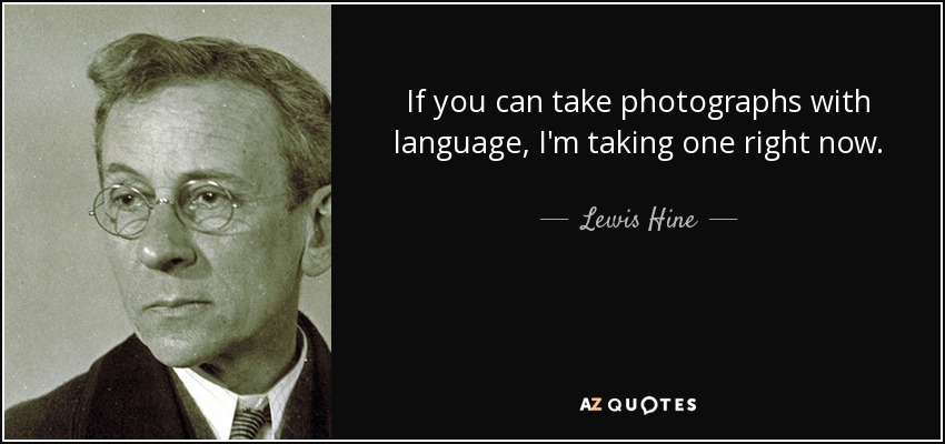 If you can take photographs with language, I'm taking one right now. - Lewis Hine