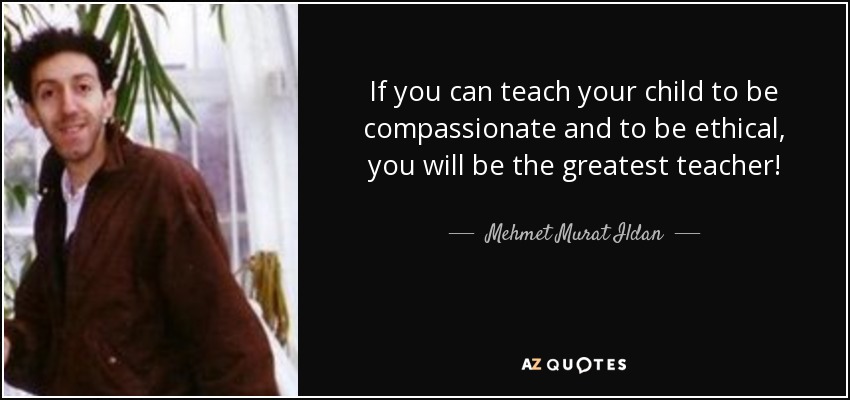 If you can teach your child to be compassionate and to be ethical, you will be the greatest teacher! - Mehmet Murat Ildan