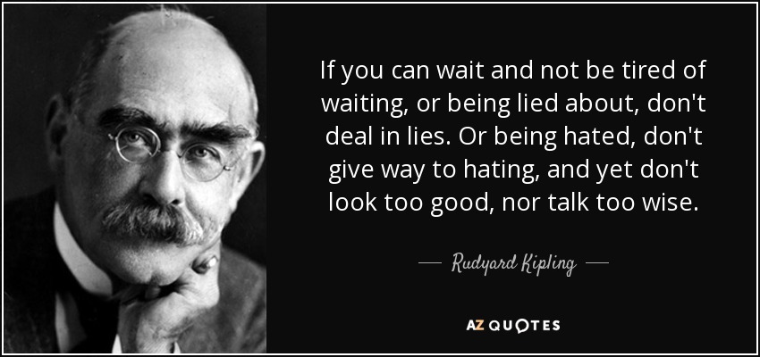 If you can wait and not be tired of waiting, or being lied about, don't deal in lies. Or being hated, don't give way to hating, and yet don't look too good, nor talk too wise. - Rudyard Kipling