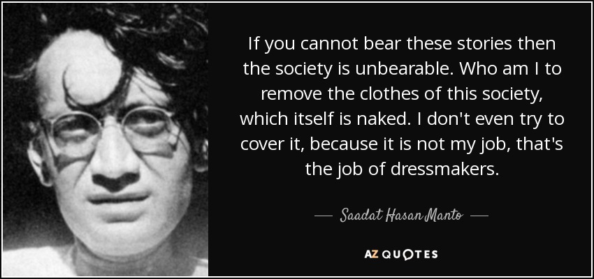 If you cannot bear these stories then the society is unbearable. Who am I to remove the clothes of this society, which itself is naked. I don't even try to cover it, because it is not my job, that's the job of dressmakers. - Saadat Hasan Manto