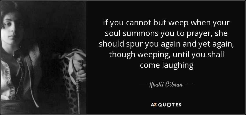 if you cannot but weep when your soul summons you to prayer, she should spur you again and yet again, though weeping, until you shall come laughing - Khalil Gibran
