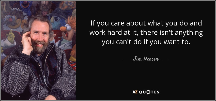 If you care about what you do and work hard at it, there isn't anything you can't do if you want to. - Jim Henson