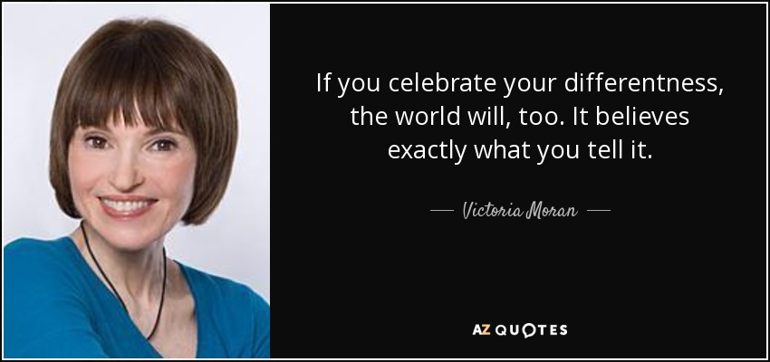 If you celebrate your differentness, the world will, too. It believes exactly what you tell it. - Victoria Moran