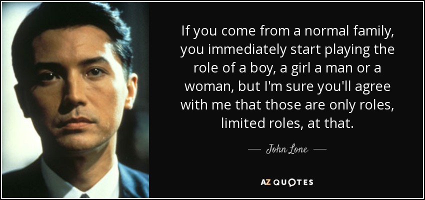 If you come from a normal family, you immediately start playing the role of a boy, a girl a man or a woman, but I'm sure you'll agree with me that those are only roles, limited roles, at that. - John Lone