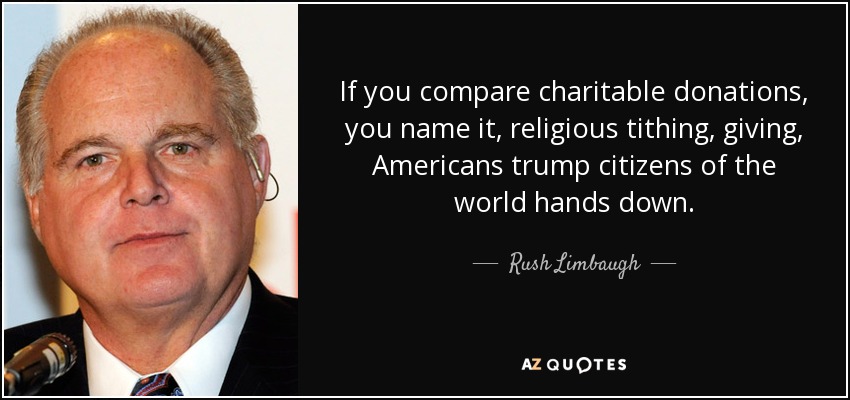 If you compare charitable donations, you name it, religious tithing, giving, Americans trump citizens of the world hands down. - Rush Limbaugh