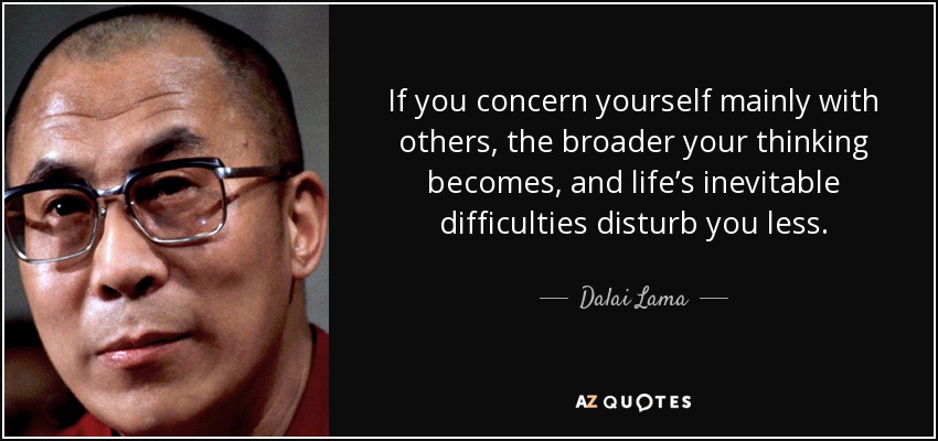If you concern yourself mainly with others, the broader your thinking becomes, and life’s inevitable difficulties disturb you less. - Dalai Lama