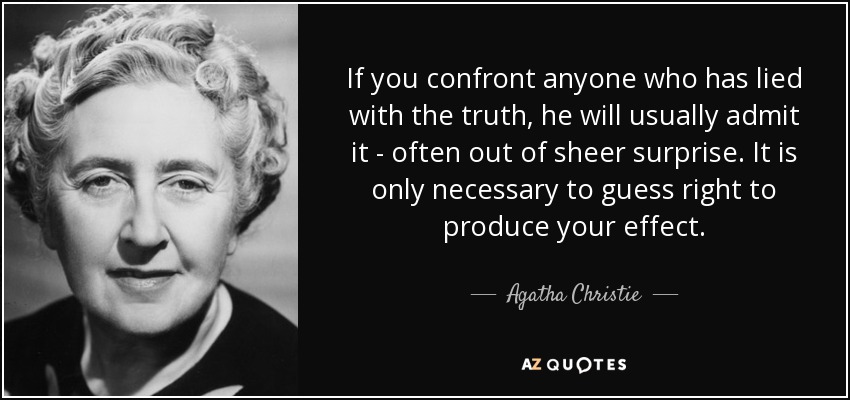If you confront anyone who has lied with the truth, he will usually admit it - often out of sheer surprise. It is only necessary to guess right to produce your effect. - Agatha Christie