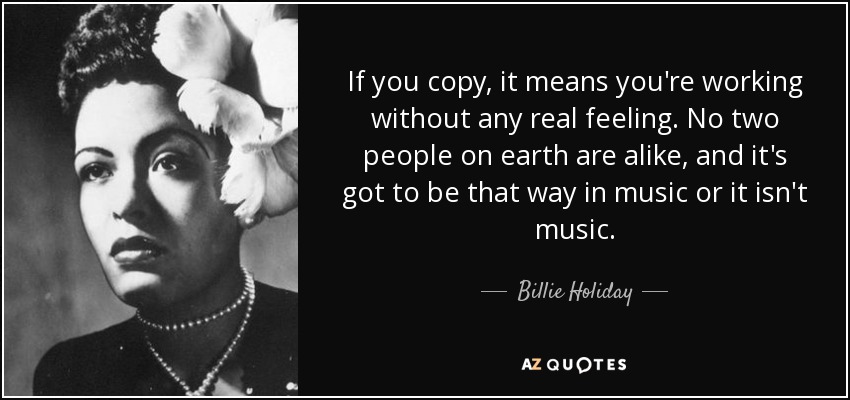 If you copy, it means you're working without any real feeling. No two people on earth are alike, and it's got to be that way in music or it isn't music. - Billie Holiday