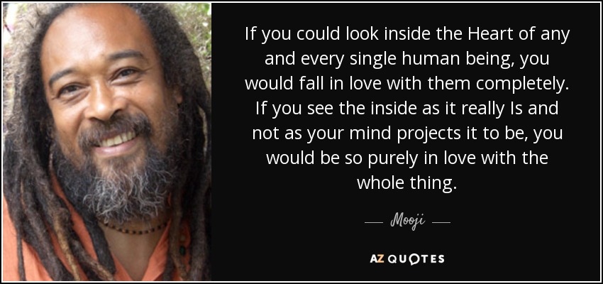 If you could look inside the Heart of any and every single human being, you would fall in love with them completely. If you see the inside as it really Is and not as your mind projects it to be, you would be so purely in love with the whole thing. - Mooji