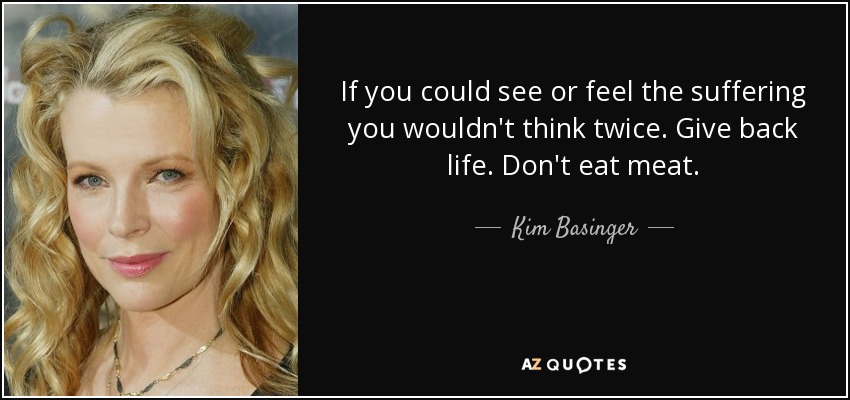 If you could see or feel the suffering you wouldn't think twice. Give back life. Don't eat meat. - Kim Basinger