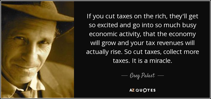 If you cut taxes on the rich, they'll get so excited and go into so much busy economic activity, that the economy will grow and your tax revenues will actually rise. So cut taxes, collect more taxes. It is a miracle. - Greg Palast