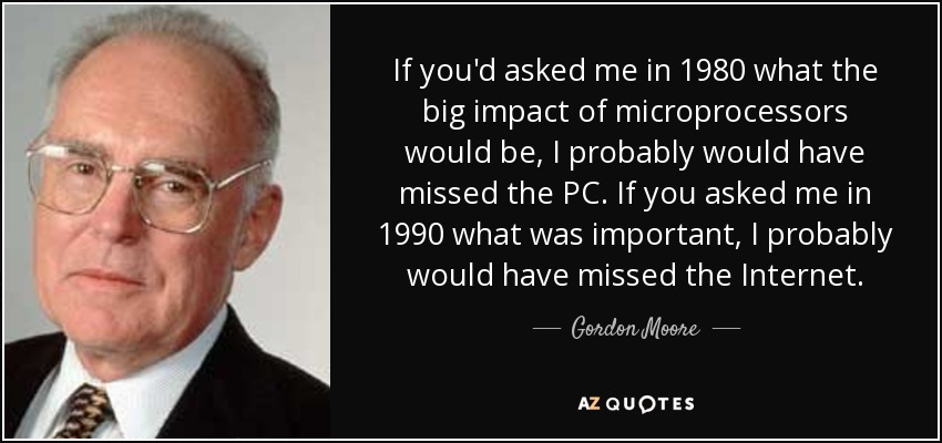 If you'd asked me in 1980 what the big impact of microprocessors would be, I probably would have missed the PC. If you asked me in 1990 what was important, I probably would have missed the Internet. - Gordon Moore