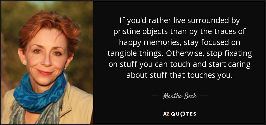 If you'd rather live surrounded by pristine objects than by the traces of happy memories, stay focused on tangible things. Otherwise, stop fixating on stuff you can touch and start caring about stuff that touches you. - Martha Beck