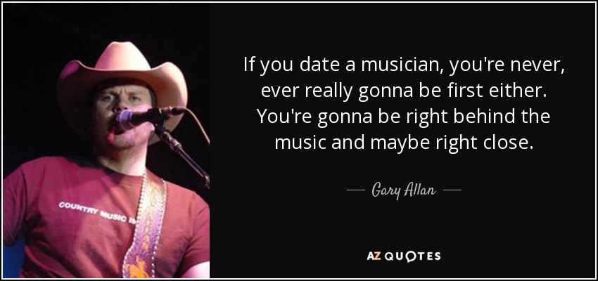 If you date a musician, you're never, ever really gonna be first either. You're gonna be right behind the music and maybe right close. - Gary Allan