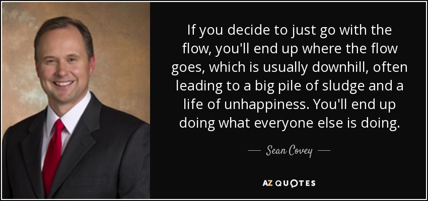 If you decide to just go with the flow, you'll end up where the flow goes, which is usually downhill, often leading to a big pile of sludge and a life of unhappiness. You'll end up doing what everyone else is doing. - Sean Covey