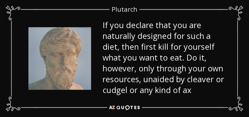 If you declare that you are naturally designed for such a diet, then first kill for yourself what you want to eat. Do it, however, only through your own resources, unaided by cleaver or cudgel or any kind of ax - Plutarch
