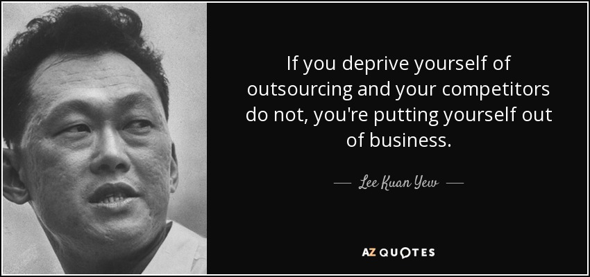 If you deprive yourself of outsourcing and your competitors do not, you're putting yourself out of business. - Lee Kuan Yew