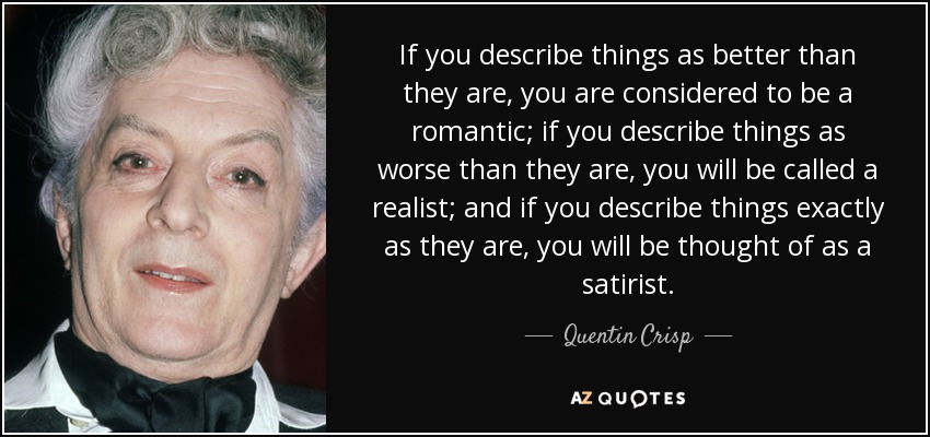 If you describe things as better than they are, you are considered to be a romantic; if you describe things as worse than they are, you will be called a realist; and if you describe things exactly as they are, you will be thought of as a satirist. - Quentin Crisp