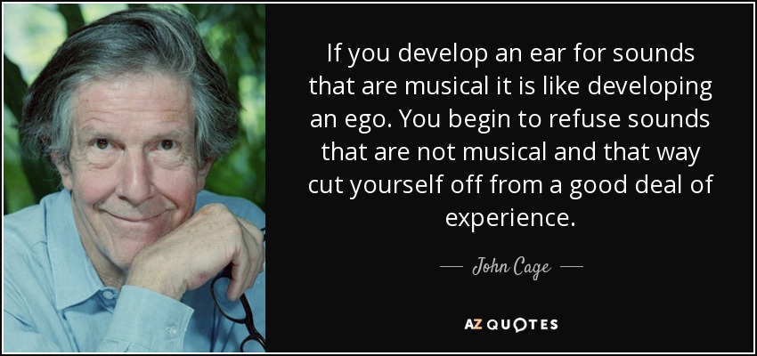 If you develop an ear for sounds that are musical it is like developing an ego. You begin to refuse sounds that are not musical and that way cut yourself off from a good deal of experience. - John Cage
